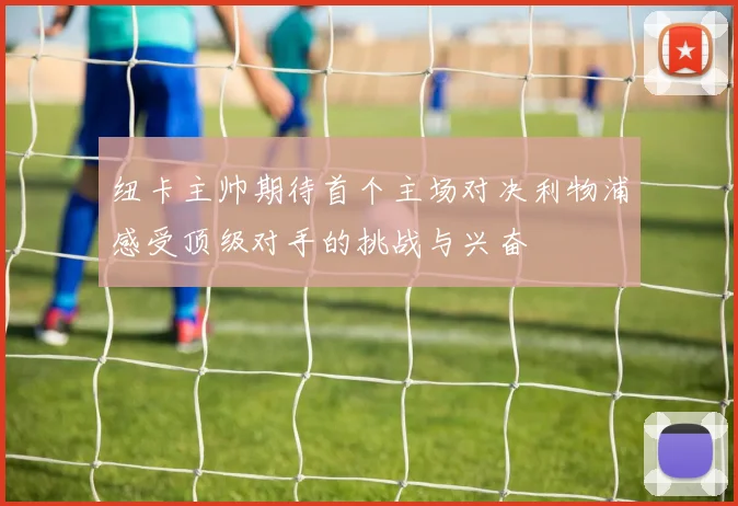 纽卡主帅期待首个主场对决利物浦感受顶级对手的挑战与兴奋