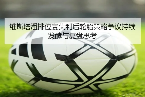 维斯塔潘排位赛失利后轮胎策略争议持续发酵与复盘思考
