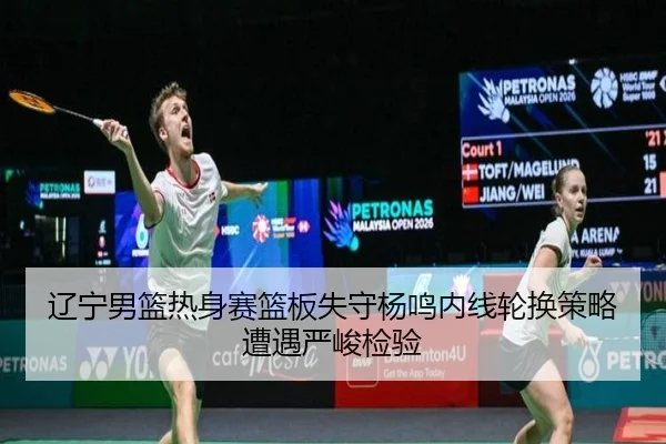 辽宁男篮热身赛篮板失守杨鸣内线轮换策略遭遇严峻检验